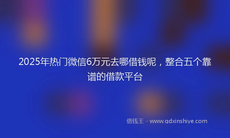 2025年热门微信6万元去哪借钱呢，整合五个靠谱的借款平台