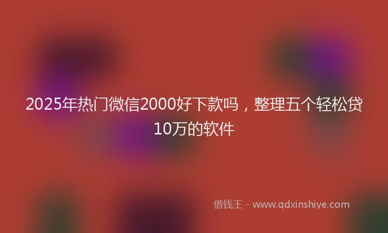 2025年热门微信2000好下款吗，整理五个轻松贷10万的软件