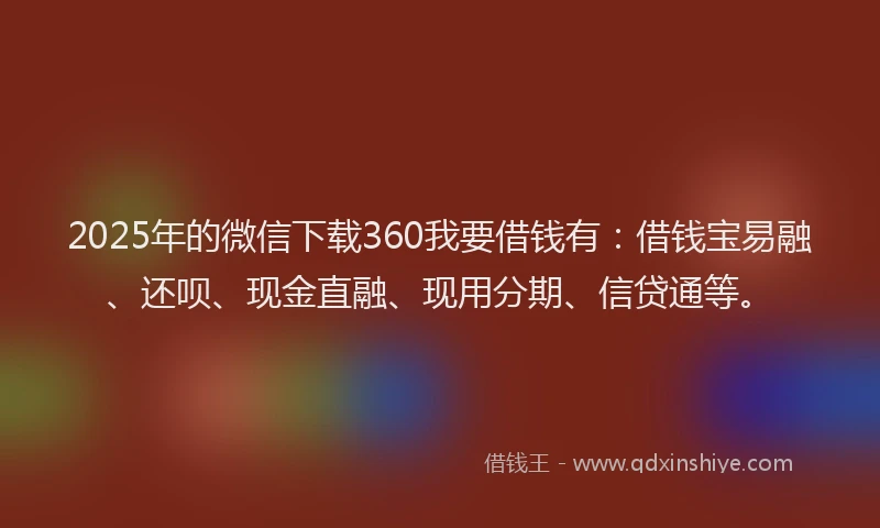 2025年的微信下载360我要借钱有：借钱宝易融、还呗、现金直融、现用分期、信贷通等。