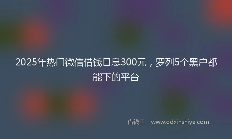 2025年热门微信借钱日息300元，罗列5个黑户都能下的平台