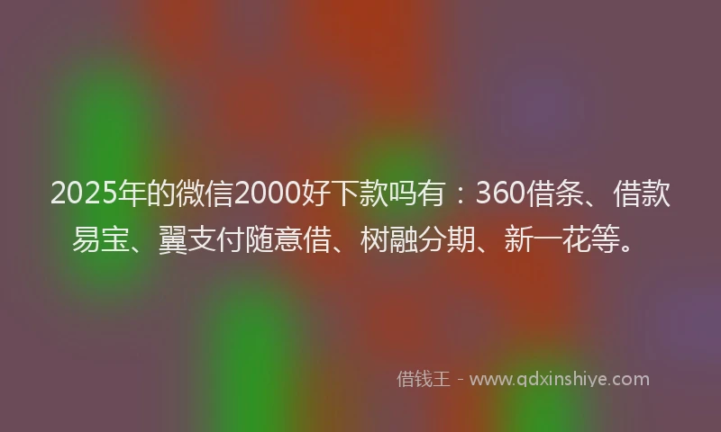 2025年的微信2000好下款吗有：360借条、借款易宝、翼支付随意借、树融分期、新一花等。