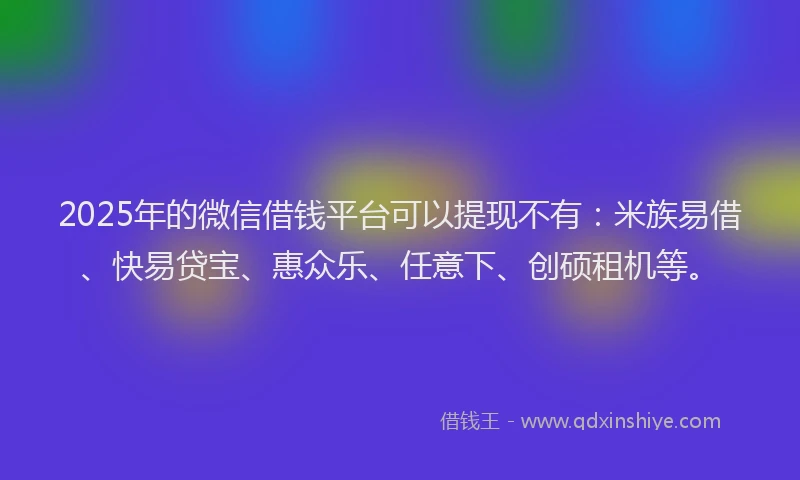 2025年的微信借钱平台可以提现不有：米族易借、快易贷宝、惠众乐、任意下、创硕租机等。