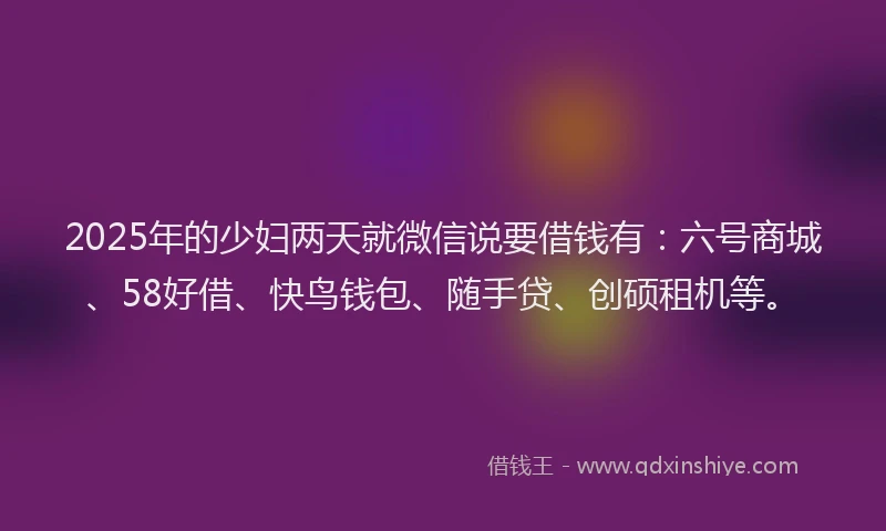 2025年的少妇两天就微信说要借钱有：六号商城、58好借、快鸟钱包、随手贷、创硕租机等。
