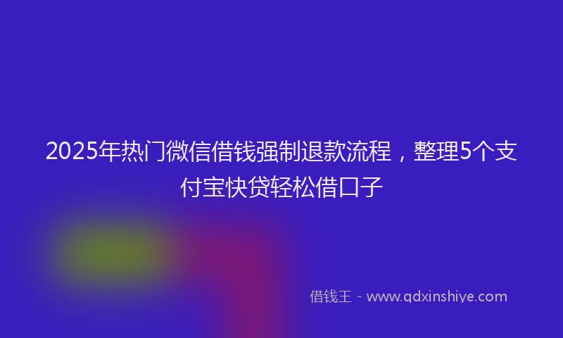 2025年热门微信借钱强制退款流程，整理5个支付宝快贷轻松借口子