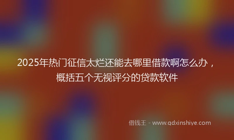 2025年热门征信太烂还能去哪里借款啊怎么办，概括五个无视评分的贷款软件