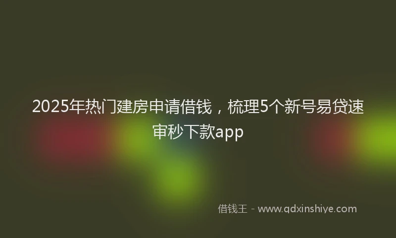 2025年热门建房申请借钱，梳理5个新号易贷速审秒下款app