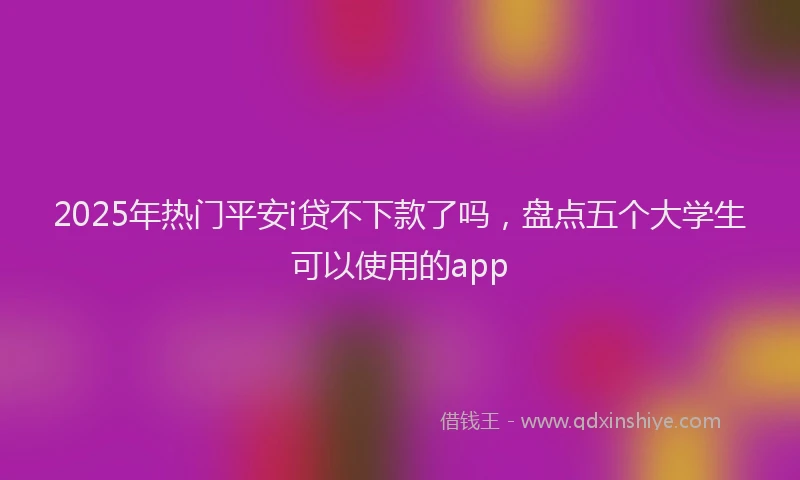 2025年热门平安i贷不下款了吗，盘点五个大学生可以使用的app