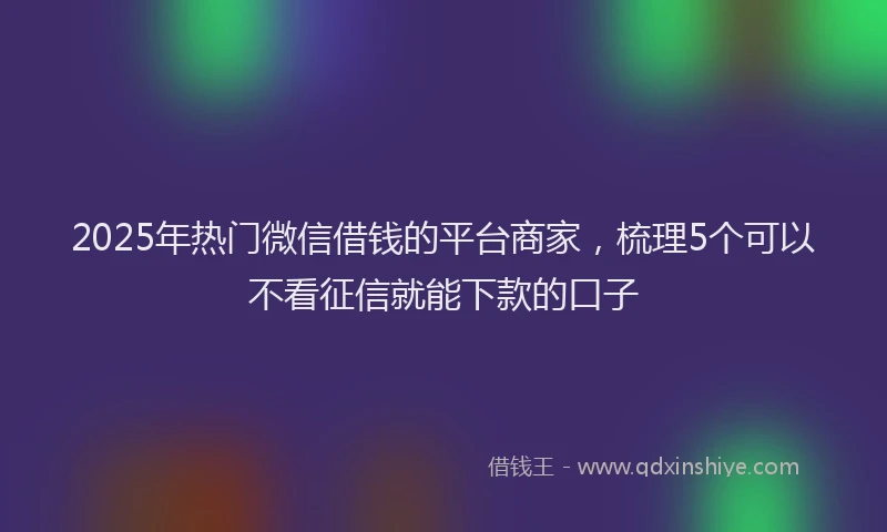2025年热门微信借钱的平台商家，梳理5个可以不看征信就能下款的口子