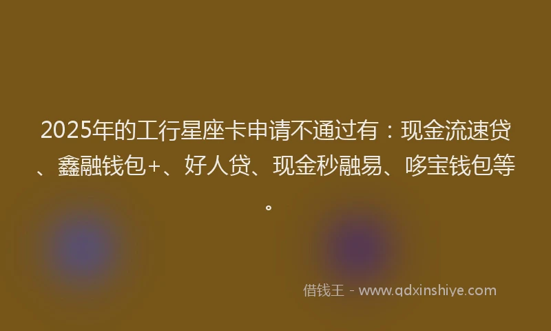 2025年的工行星座卡申请不通过有：现金流速贷、鑫融钱包+、好人贷、现金秒融易、哆宝钱包等。