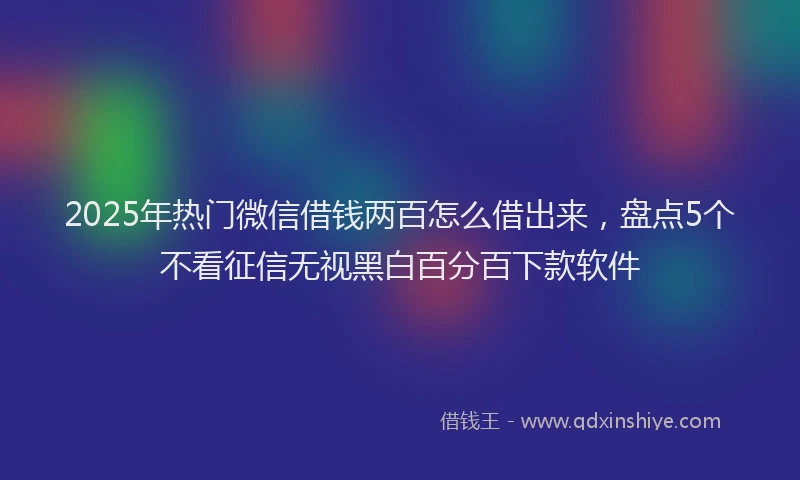 2025年热门微信借钱两百怎么借出来，盘点5个不看征信无视黑白百分百下款软件
