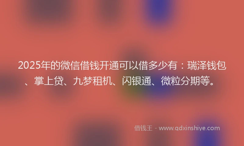 2025年的微信借钱开通可以借多少有：瑞泽钱包、掌上贷、九梦租机、闪银通、微粒分期等。