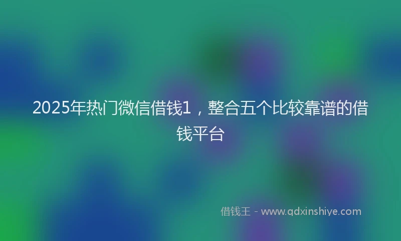 2025年热门微信借钱1，整合五个比较靠谱的借钱平台