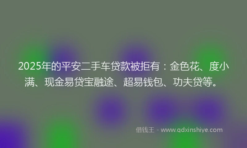 2025年的平安二手车贷款被拒有：金色花、度小满、现金易贷宝融途、超易钱包、功夫贷等。