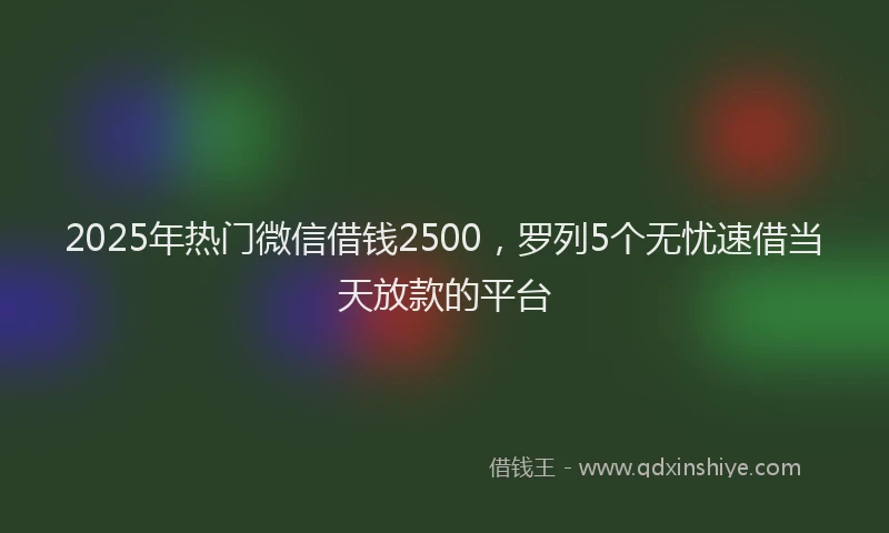 2025年热门微信借钱2500，罗列5个无忧速借当天放款的平台