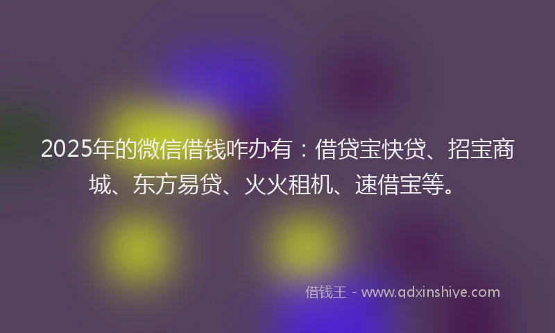2025年的微信借钱咋办有：借贷宝快贷、招宝商城、东方易贷、火火租机、速借宝等。