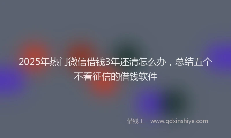 2025年热门微信借钱3年还清怎么办，总结五个不看征信的借钱软件
