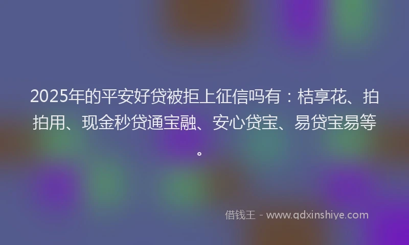 2025年的平安好贷被拒上征信吗有：桔享花、拍拍用、现金秒贷通宝融、安心贷宝、易贷宝易等。