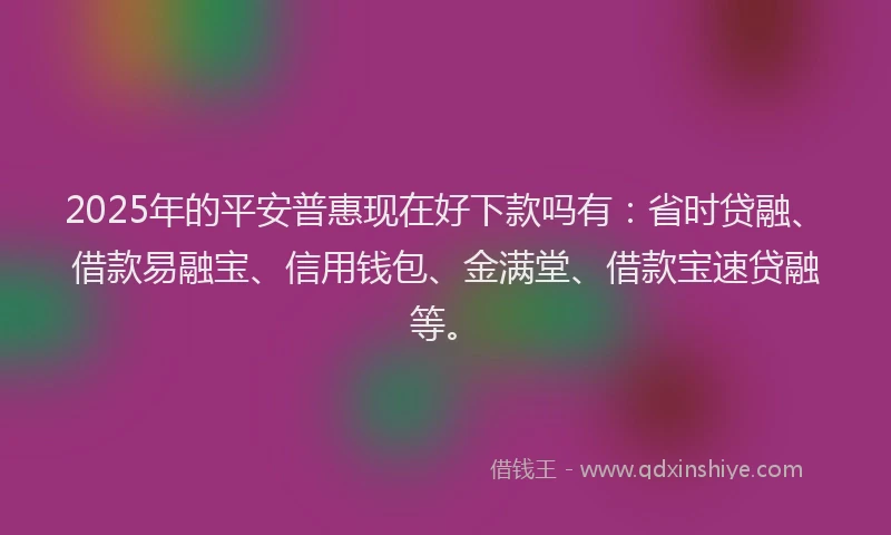 2025年的平安普惠现在好下款吗有：省时贷融、借款易融宝、信用钱包、金满堂、借款宝速贷融等。