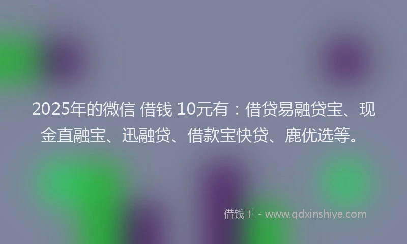 2025年的微信 借钱 10元有：借贷易融贷宝、现金直融宝、迅融贷、借款宝快贷、鹿优选等。