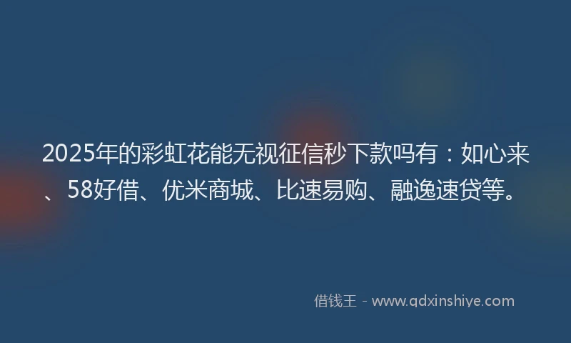 2025年的彩虹花能无视征信秒下款吗有：如心来、58好借、优米商城、比速易购、融逸速贷等。