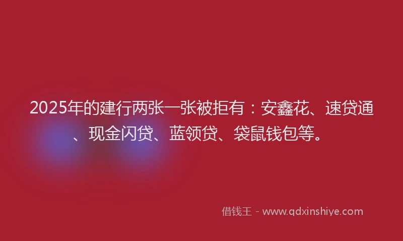 2025年的建行两张一张被拒有：安鑫花、速贷通、现金闪贷、蓝领贷、袋鼠钱包等。