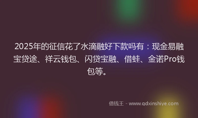 2025年的征信花了水滴融好下款吗有：现金易融宝贷途、祥云钱包、闪贷宝融、借蛙、金诺Pro钱包等。