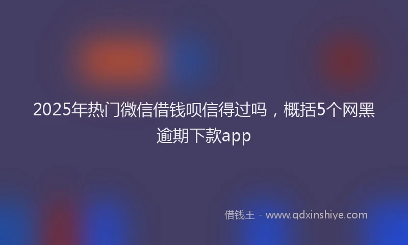 2025年热门微信借钱呗信得过吗，概括5个网黑逾期下款app