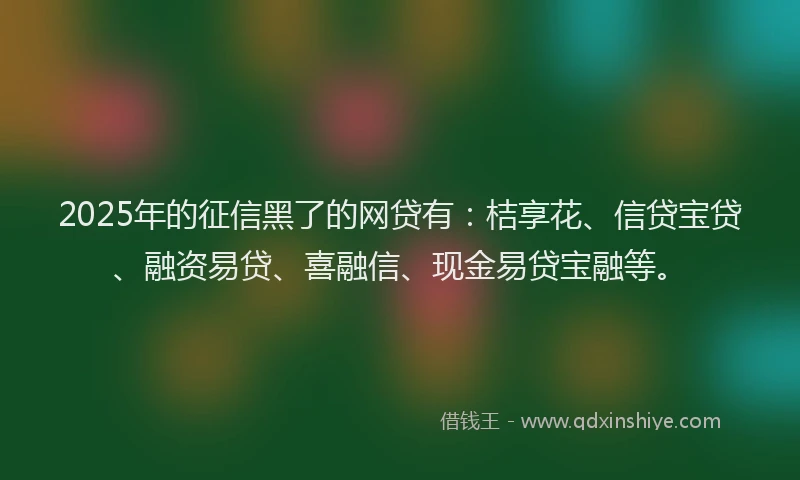 2025年的征信黑了的网贷有：桔享花、信贷宝贷、融资易贷、喜融信、现金易贷宝融等。