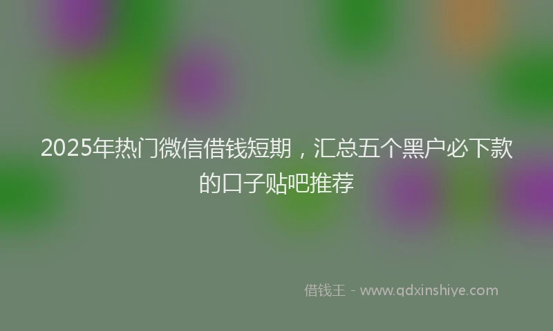 2025年热门微信借钱短期，汇总五个黑户必下款的口子贴吧推荐