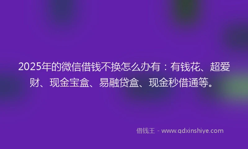 2025年的微信借钱不换怎么办有：有钱花、超爱财、现金宝盒、易融贷盒、现金秒借通等。