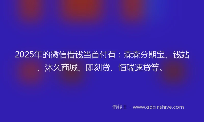 2025年的微信借钱当首付有：森森分期宝、钱站、沐久商城、即刻贷、恒瑞速贷等。