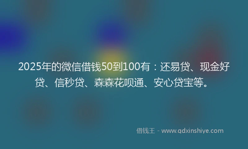 2025年的微信借钱50到100有：还易贷、现金好贷、信秒贷、森森花呗通、安心贷宝等。