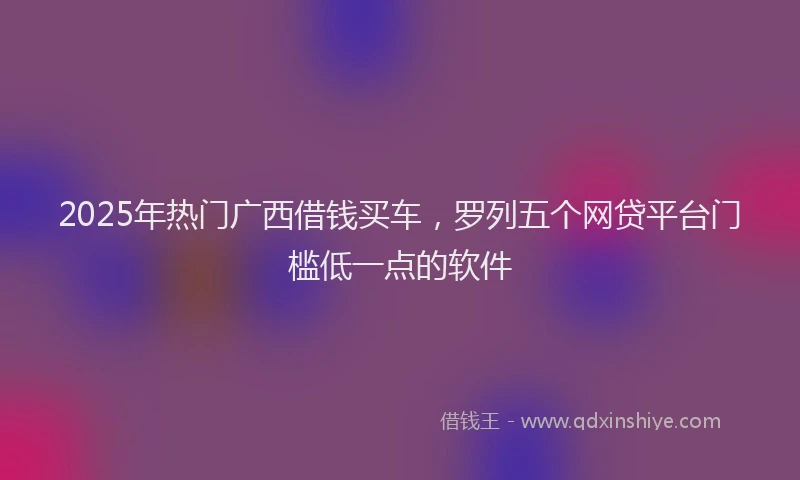 2025年热门广西借钱买车，罗列五个网贷平台门槛低一点的软件
