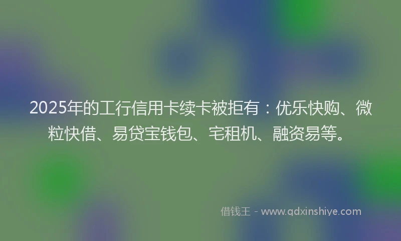 2025年的工行信用卡续卡被拒有：优乐快购、微粒快借、易贷宝钱包、宅租机、融资易等。