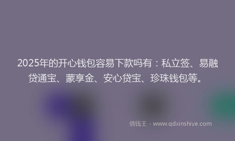 2025年的开心钱包容易下款吗有：私立签、易融贷通宝、蒙享金、安心贷宝、珍珠钱包等。