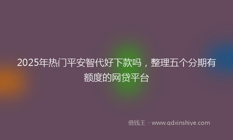 2025年热门平安智代好下款吗，整理五个分期有额度的网贷平台