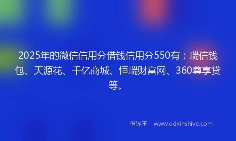 2025年的微信信用分借钱信用分550有：瑞信钱包、天源花、千亿商城、恒瑞财富网、360尊享贷等。