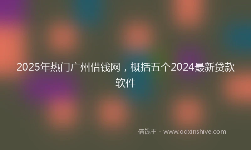 2025年热门广州借钱网，概括五个2024最新贷款软件