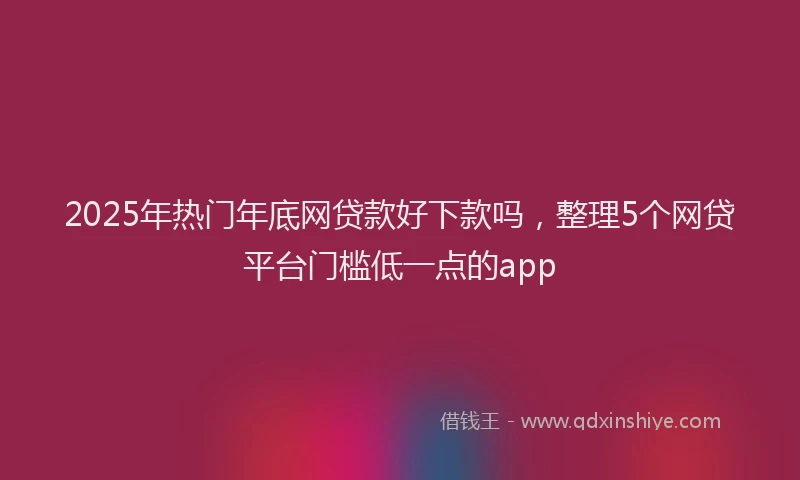 2025年热门年底网贷款好下款吗，整理5个网贷平台门槛低一点的app