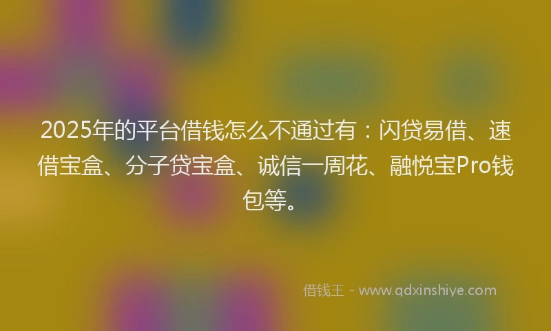 2025年的平台借钱怎么不通过有：闪贷易借、速借宝盒、分子贷宝盒、诚信一周花、融悦宝Pro钱包等。