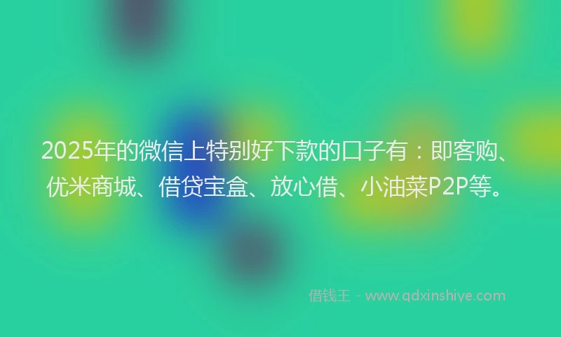 2025年的微信上特别好下款的口子有：即客购、优米商城、借贷宝盒、放心借、小油菜P2P等。