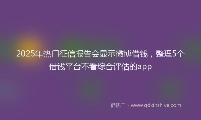 2025年热门征信报告会显示微博借钱，整理5个借钱平台不看综合评估的app