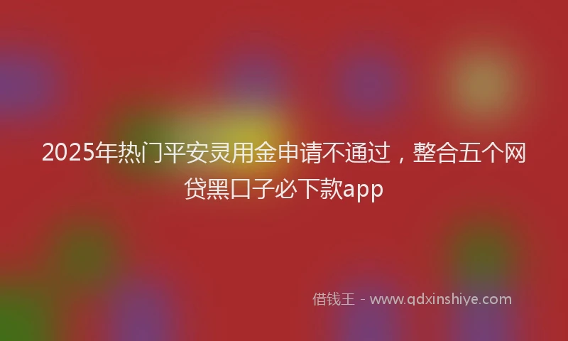 2025年热门平安灵用金申请不通过，整合五个网贷黑口子必下款app