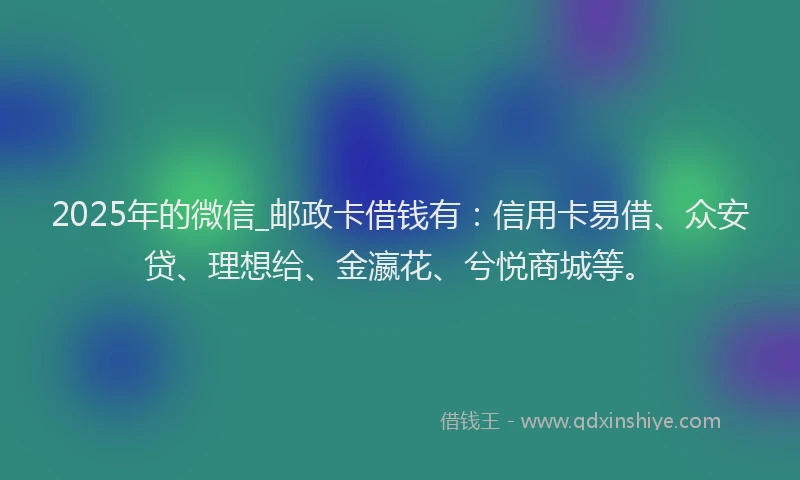 2025年的微信_邮政卡借钱有：信用卡易借、众安贷、理想给、金瀛花、兮悦商城等。