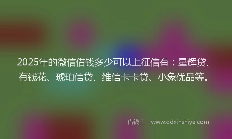 2025年的微信借钱多少可以上征信有：星辉贷、有钱花、琥珀信贷、维信卡卡贷、小象优品等。