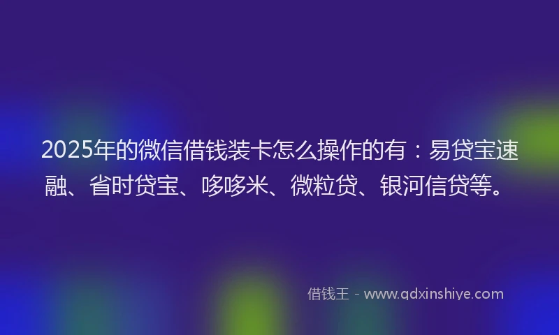 2025年的微信借钱装卡怎么操作的有：易贷宝速融、省时贷宝、哆哆米、微粒贷、银河信贷等。