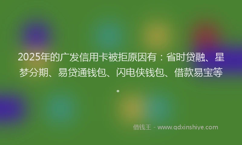 2025年的广发信用卡被拒原因有：省时贷融、星梦分期、易贷通钱包、闪电侠钱包、借款易宝等。
