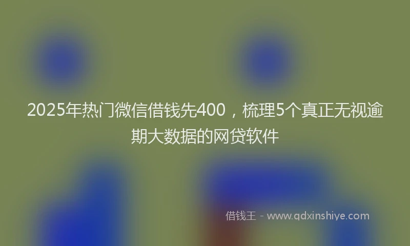 2025年热门微信借钱先400,梳理5个真正无视逾期大数据的网贷软件