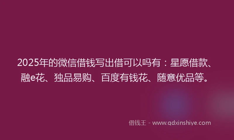 2025年的微信借钱写出借可以吗有：星愿借款、融e花、独品易购、百度有钱花、随意优品等。