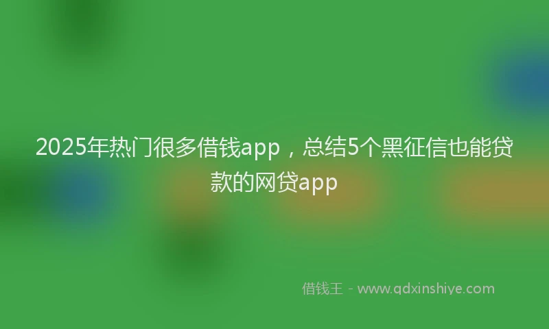 2025年热门很多借钱app，总结5个黑征信也能贷款的网贷app